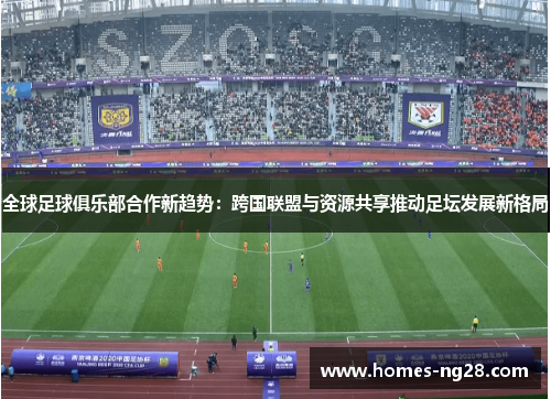 全球足球俱乐部合作新趋势：跨国联盟与资源共享推动足坛发展新格局