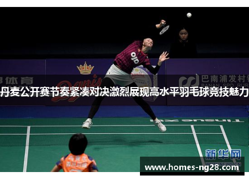 丹麦公开赛节奏紧凑对决激烈展现高水平羽毛球竞技魅力