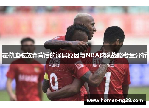 霍勒迪被放弃背后的深层原因与NBA球队战略考量分析